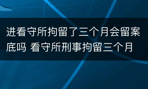 进看守所拘留了三个月会留案底吗 看守所刑事拘留三个月