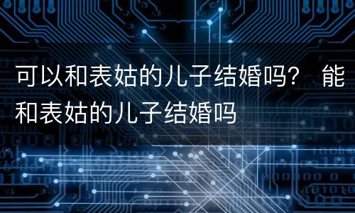 可以和表姑的儿子结婚吗？ 能和表姑的儿子结婚吗
