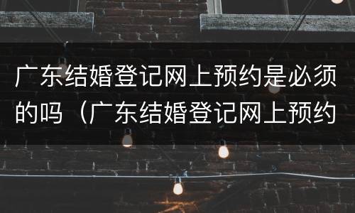 广东结婚登记网上预约是必须的吗（广东结婚登记网上预约是必须的吗现在）