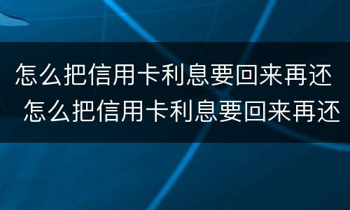 怎么把信用卡利息要回来再还 怎么把信用卡利息要回来再还呢