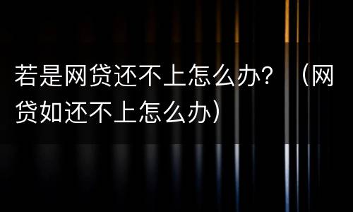 若是网贷还不上怎么办？（网贷如还不上怎么办）