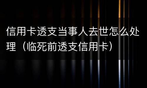 信用卡透支当事人去世怎么处理（临死前透支信用卡）