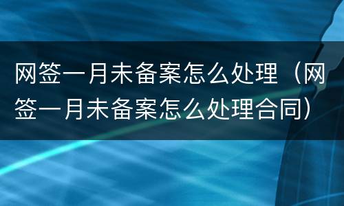 网签一月未备案怎么处理（网签一月未备案怎么处理合同）