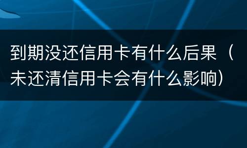 到期没还信用卡有什么后果（未还清信用卡会有什么影响）