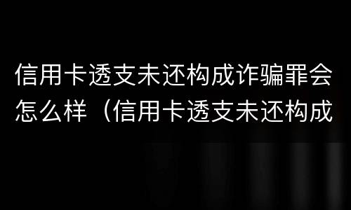 信用卡透支未还构成诈骗罪会怎么样（信用卡透支未还构成诈骗罪会怎么样处罚）