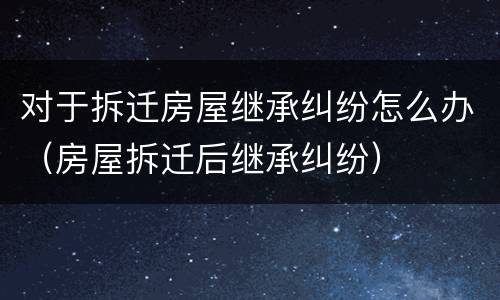 对于拆迁房屋继承纠纷怎么办（房屋拆迁后继承纠纷）