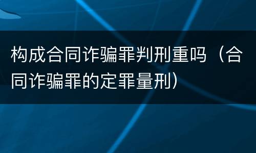 构成合同诈骗罪判刑重吗（合同诈骗罪的定罪量刑）