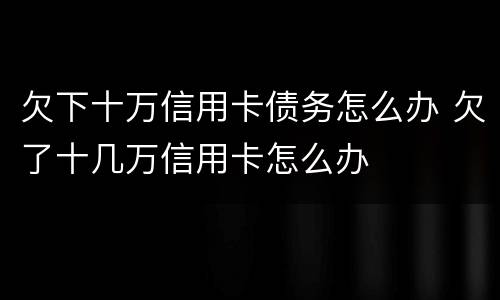 欠下十万信用卡债务怎么办 欠了十几万信用卡怎么办