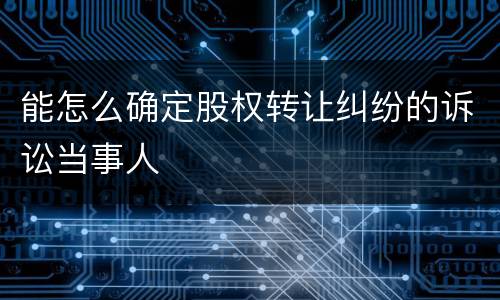 能怎么确定股权转让纠纷的诉讼当事人