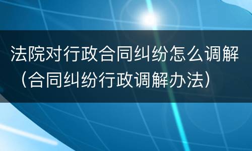 法院对行政合同纠纷怎么调解（合同纠纷行政调解办法）