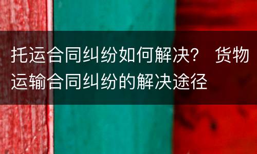 托运合同纠纷如何解决？ 货物运输合同纠纷的解决途径
