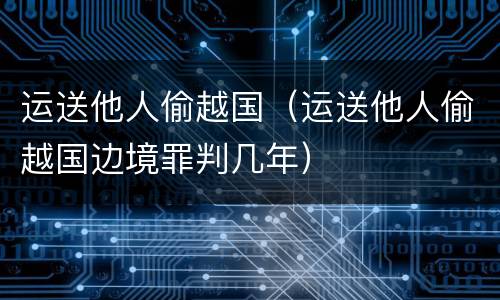 运送他人偷越国（运送他人偷越国边境罪判几年）