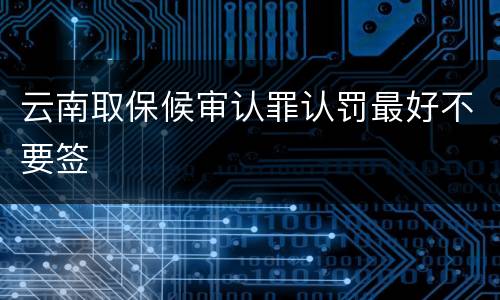 云南取保候审认罪认罚最好不要签