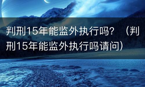 判刑15年能监外执行吗？（判刑15年能监外执行吗请问）