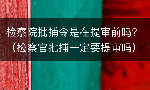 检察院批捕令是在提审前吗？（检察官批捕一定要提审吗）