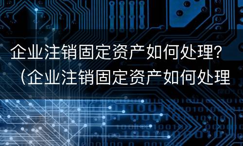 企业注销固定资产如何处理？（企业注销固定资产如何处理账务）