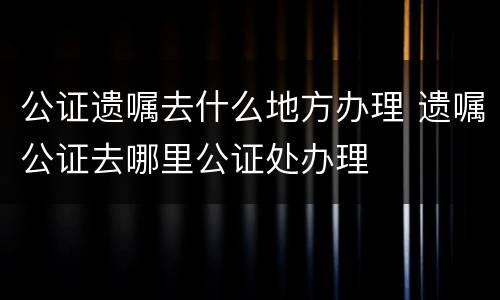 公证遗嘱去什么地方办理 遗嘱公证去哪里公证处办理