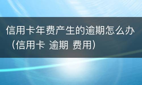 信用卡年费产生的逾期怎么办（信用卡 逾期 费用）