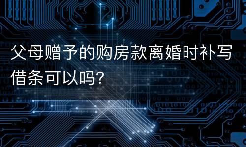 父母赠予的购房款离婚时补写借条可以吗？