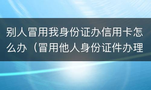 别人冒用我身份证办信用卡怎么办（冒用他人身份证件办理信用卡）