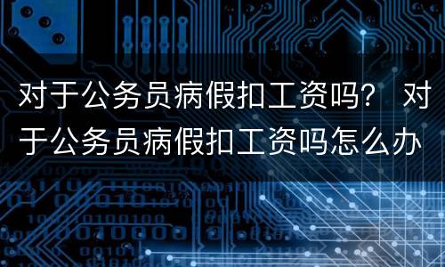 对于公务员病假扣工资吗？ 对于公务员病假扣工资吗怎么办