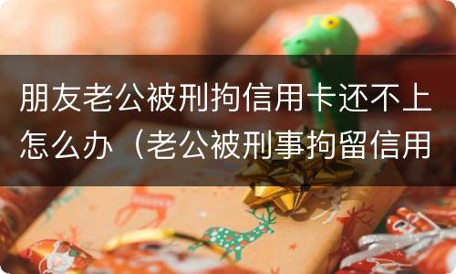 朋友老公被刑拘信用卡还不上怎么办（老公被刑事拘留信用卡还不上怎么办）