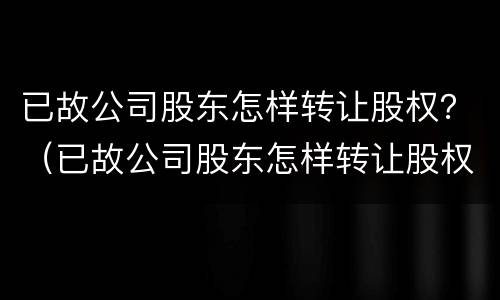 已故公司股东怎样转让股权？（已故公司股东怎样转让股权给他人）