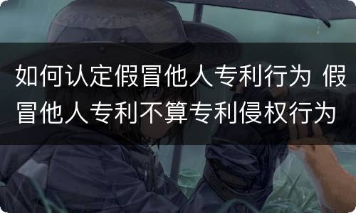 如何认定假冒他人专利行为 假冒他人专利不算专利侵权行为