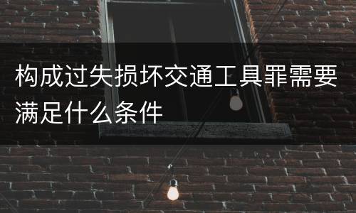 构成过失损坏交通工具罪需要满足什么条件