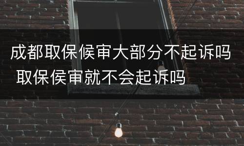 成都取保候审大部分不起诉吗 取保侯审就不会起诉吗