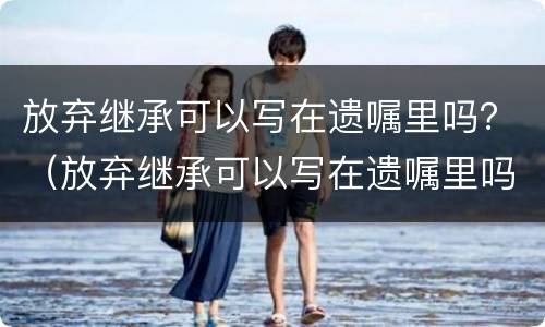 放弃继承可以写在遗嘱里吗？（放弃继承可以写在遗嘱里吗有效吗）