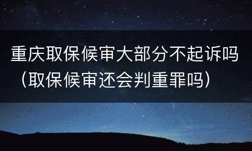 重庆取保候审大部分不起诉吗（取保候审还会判重罪吗）