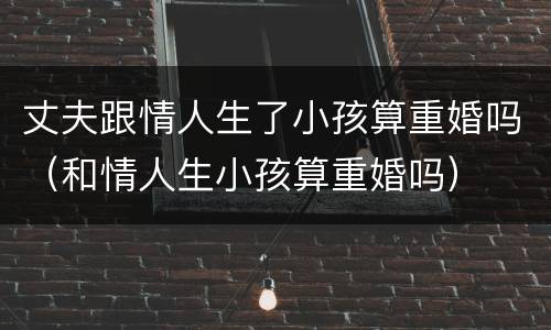 丈夫跟情人生了小孩算重婚吗（和情人生小孩算重婚吗）