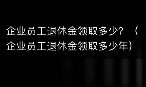 企业员工退休金领取多少？（企业员工退休金领取多少年）