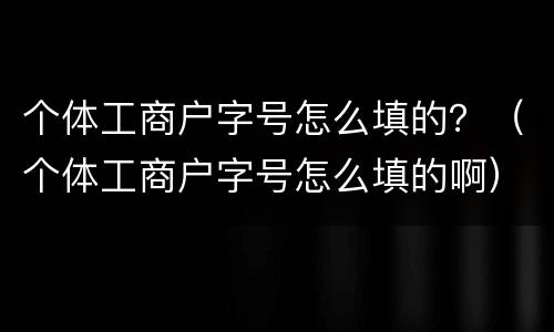 个体工商户字号怎么填的？（个体工商户字号怎么填的啊）
