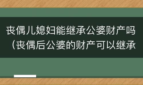 丧偶儿媳妇能继承公婆财产吗（丧偶后公婆的财产可以继承吗）