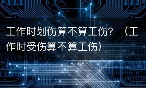 工作时划伤算不算工伤？（工作时受伤算不算工伤）