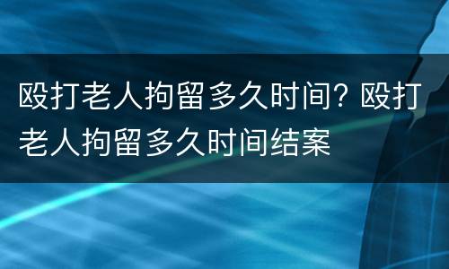 殴打老人拘留多久时间? 殴打老人拘留多久时间结案
