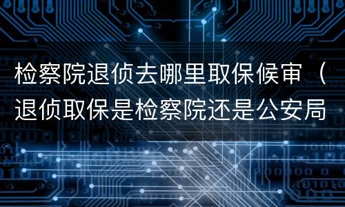 检察院退侦去哪里取保候审（退侦取保是检察院还是公安局）
