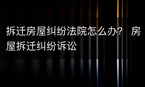 拆迁房屋纠纷法院怎么办？ 房屋拆迁纠纷诉讼