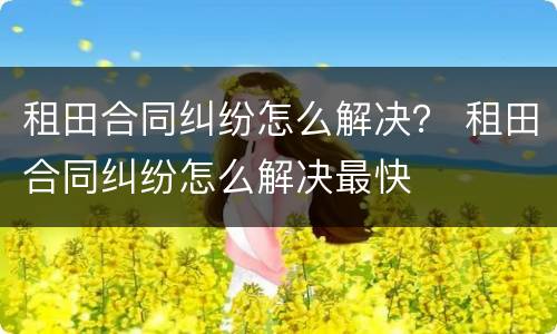 租田合同纠纷怎么解决？ 租田合同纠纷怎么解决最快
