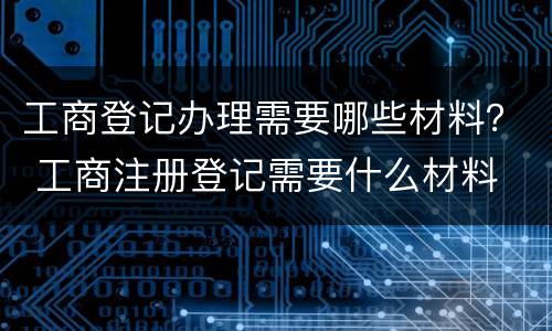 工商登记办理需要哪些材料？ 工商注册登记需要什么材料
