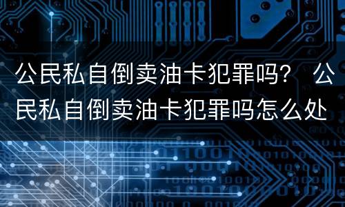 公民私自倒卖油卡犯罪吗？ 公民私自倒卖油卡犯罪吗怎么处理