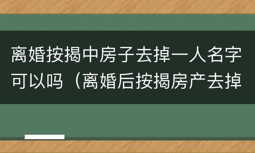 离婚按揭中房子去掉一人名字可以吗（离婚后按揭房产去掉配偶名字）