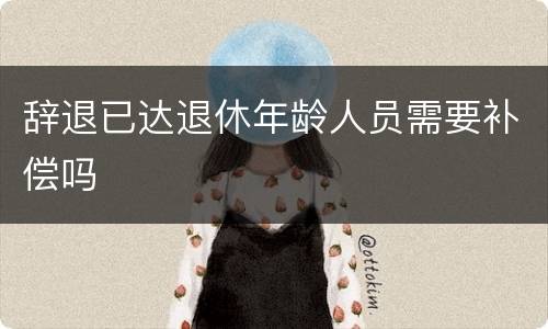辞退已达退休年龄人员需要补偿吗