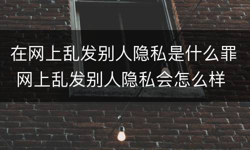 在网上乱发别人隐私是什么罪 网上乱发别人隐私会怎么样