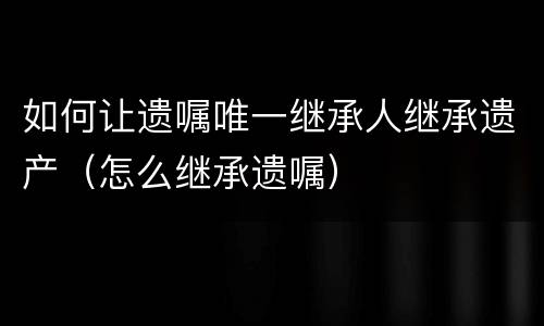 如何让遗嘱唯一继承人继承遗产（怎么继承遗嘱）
