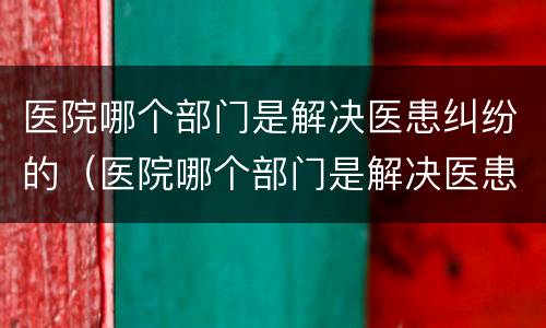 医院哪个部门是解决医患纠纷的（医院哪个部门是解决医患纠纷的机构）