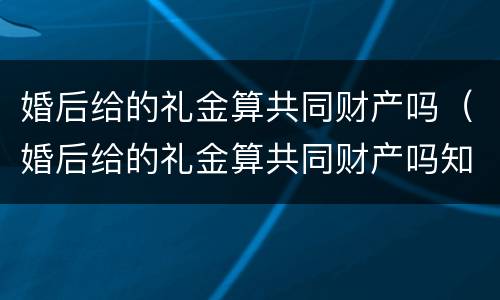 婚后给的礼金算共同财产吗（婚后给的礼金算共同财产吗知乎）