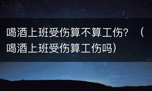 喝酒上班受伤算不算工伤？（喝酒上班受伤算工伤吗）